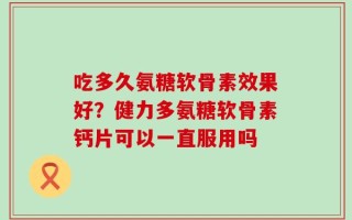 吃多久氨糖软骨素效果好？健力多氨糖软骨素钙片可以一直服用吗