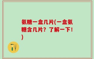 氨糖一盒几片(一盒氨糖含几片？了解一下！)