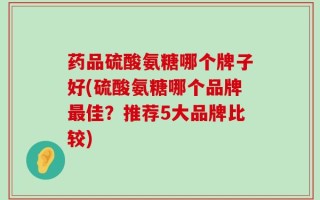 药品硫酸氨糖哪个牌子好(硫酸氨糖哪个品牌最佳？推荐5大品牌比较)