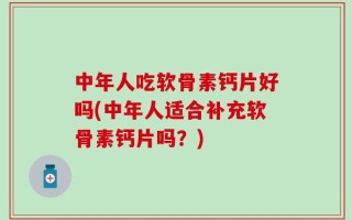 中年人吃软骨素钙片好吗(中年人适合补充软骨素钙片吗？)