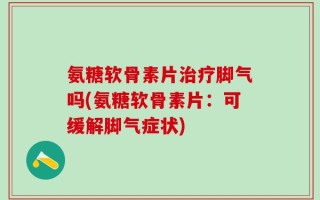 氨糖软骨素片治疗脚气吗(氨糖软骨素片：可缓解脚气症状)