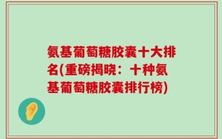 氨基葡萄糖胶囊十大排名(重磅揭晓：十种氨基葡萄糖胶囊排行榜)