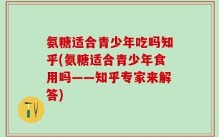 氨糖适合青少年吃吗知乎(氨糖适合青少年食用吗——知乎专家来解答)