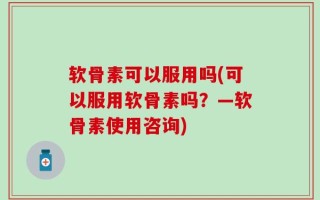 软骨素可以服用吗(可以服用软骨素吗？—软骨素使用咨询)