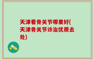 天津看骨关节哪里好(天津骨关节诊治优质去处)