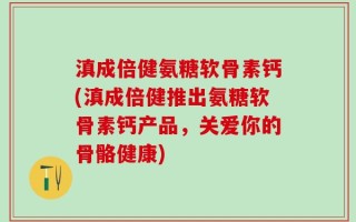 滇成倍健氨糖软骨素钙(滇成倍健推出氨糖软骨素钙产品，关爱你的骨骼健康)