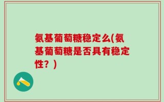 氨基葡萄糖稳定么(氨基葡萄糖是否具有稳定性？)