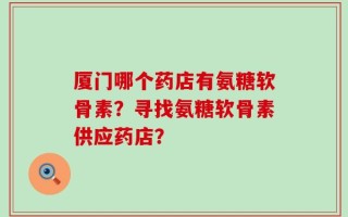 厦门哪个药店有氨糖软骨素？寻找氨糖软骨素供应药店？