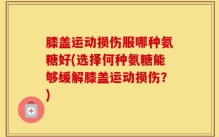 膝盖运动损伤服哪种氨糖好(选择何种氨糖能够缓解膝盖运动损伤？)
