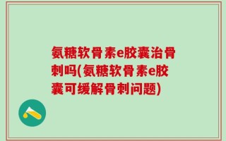 氨糖软骨素e胶囊治骨刺吗(氨糖软骨素e胶囊可缓解骨刺问题)