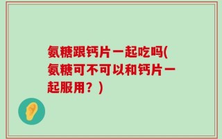 氨糖跟钙片一起吃吗(氨糖可不可以和钙片一起服用？)
