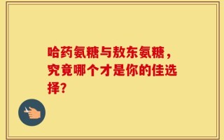 哈药氨糖与敖东氨糖，究竟哪个才是你的佳选择？