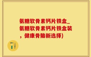 氨糖软骨素钙片铁盒_氨糖软骨素钙片铁盒装，健康骨骼新选择)
