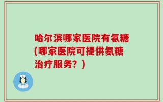 哈尔滨哪家医院有氨糖(哪家医院可提供氨糖治疗服务？)