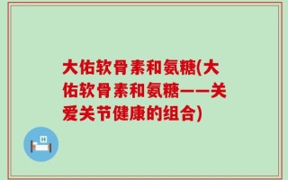 大佑软骨素和氨糖(大佑软骨素和氨糖——关爱关节健康的组合)