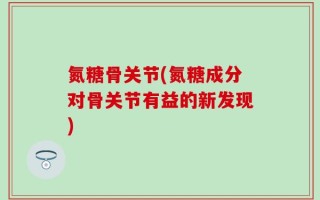 氮糖骨关节(氮糖成分对骨关节有益的新发现)