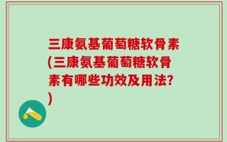 三康氨基葡萄糖软骨素(三康氨基葡萄糖软骨素有哪些功效及用法？)