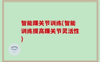 智能踝关节训练(智能训练提高踝关节灵活性)