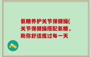 氨糖养护关节保健操(关节保健操搭配氨糖，助你舒适度过每一天