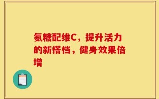 氨糖配维C，提升活力的新搭档，健身效果倍增