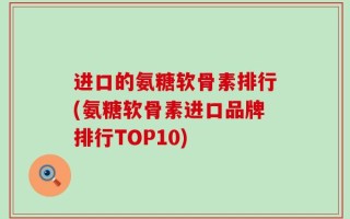 进口的氨糖软骨素排行(氨糖软骨素进口品牌排行TOP10)