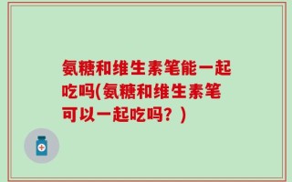 氨糖和维生素笔能一起吃吗(氨糖和维生素笔可以一起吃吗？)