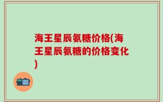 海王星辰氨糖价格(海王星辰氨糖的价格变化)
