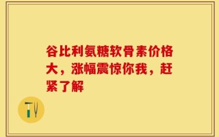 谷比利氨糖软骨素价格大，涨幅震惊你我，赶紧了解