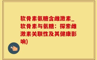软骨素氨糖含雌激素_软骨素与氨糖：探索雌激素关联性及其健康影响)