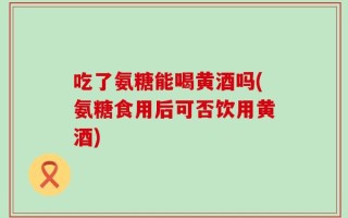 吃了氨糖能喝黄酒吗(氨糖食用后可否饮用黄酒)