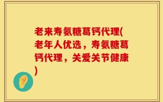 老来寿氨糖葛钙代理(老年人优选，寿氨糖葛钙代理，关爱关节健康)