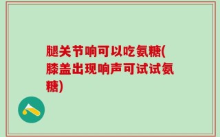 腿关节响可以吃氨糖(膝盖出现响声可试试氨糖)