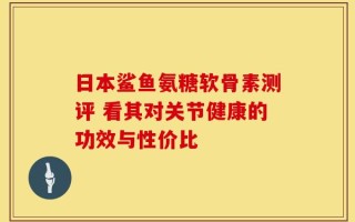 日本鲨鱼氨糖软骨素测评 看其对关节健康的功效与性价比