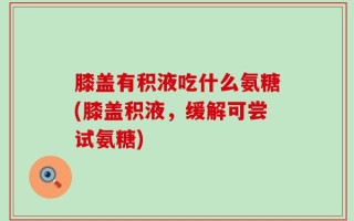 膝盖有积液吃什么氨糖(膝盖积液，缓解可尝试氨糖)