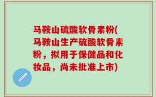 马鞍山硫酸软骨素粉(马鞍山生产硫酸软骨素粉，拟用于保健品和化妆品，尚未批准上市)