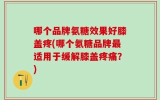 哪个品牌氨糖效果好膝盖疼(哪个氨糖品牌最适用于缓解膝盖疼痛？)