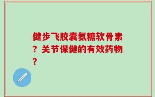 健步飞胶囊氨糖软骨素？关节保健的有效药物？