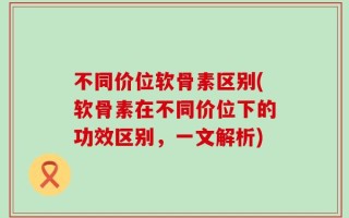 不同价位软骨素区别(软骨素在不同价位下的功效区别，一文解析)