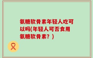 氨糖软骨素年轻人吃可以吗(年轻人可否食用氨糖软骨素？)