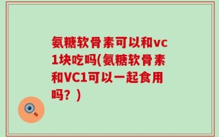 氨糖软骨素可以和vc1块吃吗(氨糖软骨素和VC1可以一起食用吗？)
