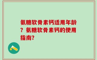 氨糖软骨素钙适用年龄？氨糖软骨素钙的使用指南？