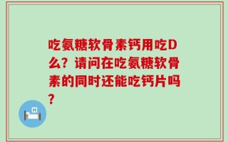 吃氨糖软骨素钙用吃D么？请问在吃氨糖软骨素的同时还能吃钙片吗？