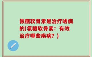 氨糖软骨素是治疗啥病的(氨糖软骨素：有效治疗哪些疾病？)