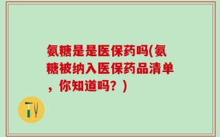 氨糖是是医保药吗(氨糖被纳入医保药品清单，你知道吗？)