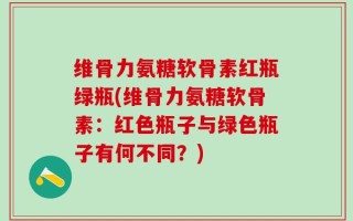 维骨力氨糖软骨素红瓶绿瓶(维骨力氨糖软骨素：红色瓶子与绿色瓶子有何不同？)