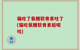 猫吃了氨糖软骨素吐了(猫吃氨糖软骨素后呕吐)