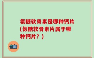 氨糖软骨素是哪种钙片(氨糖软骨素片属于哪种钙片？)
