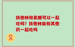 扶他林和氨糖可以一起吃吗？扶他林能和其他药一起吃吗