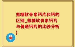 氨糖软骨素钙片和钙的区别_氨糖软骨素钙片与普通钙片的比较分析)