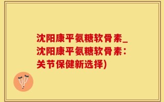 沈阳康平氨糖软骨素_沈阳康平氨糖软骨素：关节保健新选择)
